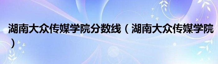 湖南大众传媒学院分数线(湖南大众传媒学院)