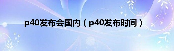 p40发布会国内(p40发布时间)