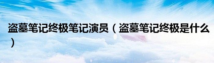 盗墓笔记终极笔记演员(盗墓笔记终极是什么)