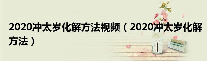 2020冲太岁化解方法视频(2020冲太岁化解方法)