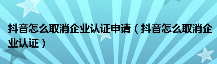 抖音怎么取消企业认证申请(抖音怎么取消企业认证)