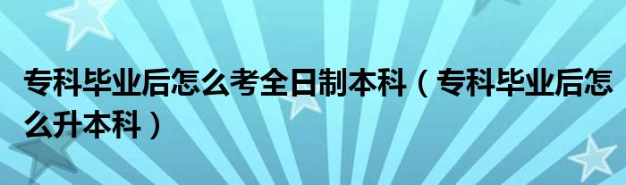 专科毕业后怎么考全日制本科(专科毕业后怎么升本科)