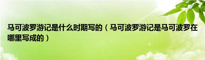马可波罗游记是什么时期写的(马可波罗游记是马可波罗在哪里写成的)