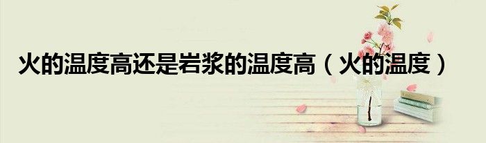 火的温度高还是岩浆的温度高(火的温度)