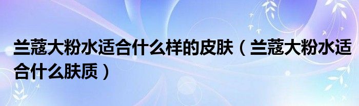 兰蔻大粉水适合什么样的皮肤(兰蔻大粉水适合什么肤质)