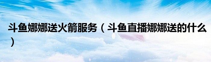 斗鱼娜娜送火箭服务(斗鱼直播娜娜送的什么)
