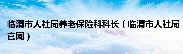 临清市人社局养老保险科科长(临清市人社局官网)
