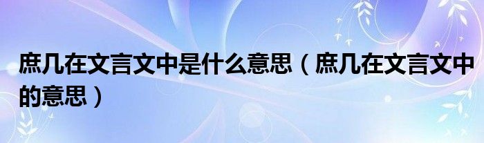庶几在文言文中是什么意思(庶几在文言文中的意思)