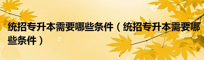 统招专升本需要哪些条件(统招专升本需要哪些条件)
