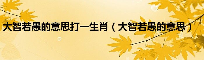 大智若愚的意思打一生肖(大智若愚的意思)