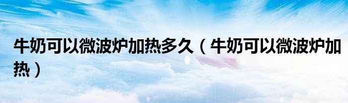 牛奶可以微波炉加热多久(牛奶可以微波炉加热)