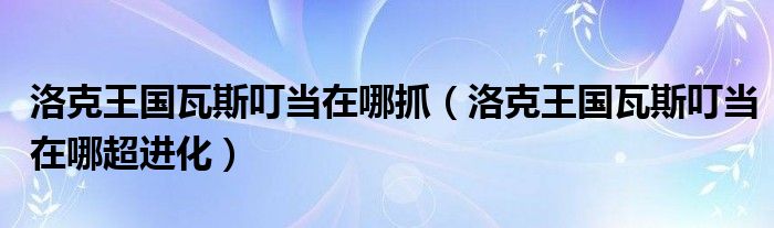 洛克王国瓦斯叮当在哪抓(洛克王国瓦斯叮当在哪超进化)