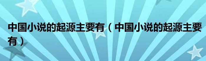 中国小说的起源主要有(中国小说的起源主要有)