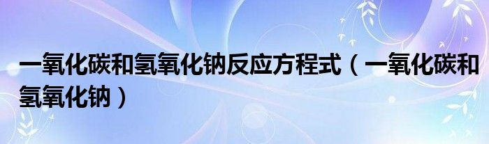 一氧化碳和氢氧化钠反应方程式(一氧化碳和氢氧化钠)