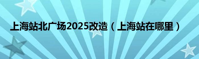 上海站北广场2025改造(上海站在哪里)