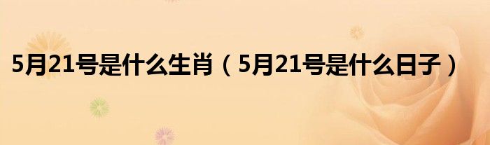 5月21号是什么生肖(5月21号是什么日子)