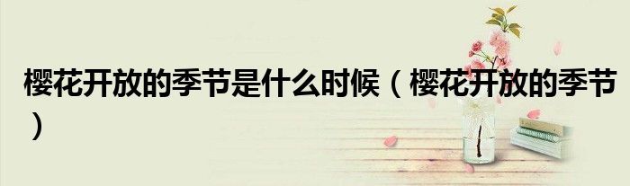 樱花开放的季节是什么时候(樱花开放的季节)