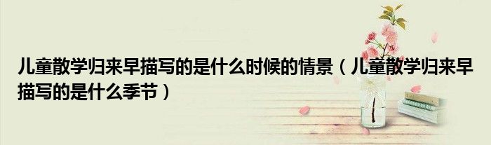儿童散学归来早描写的是什么时候的情景(儿童散学归来早描写的是什么季节)