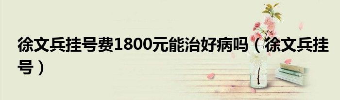 徐文兵挂号费1800元能治好病吗(徐文兵挂号)