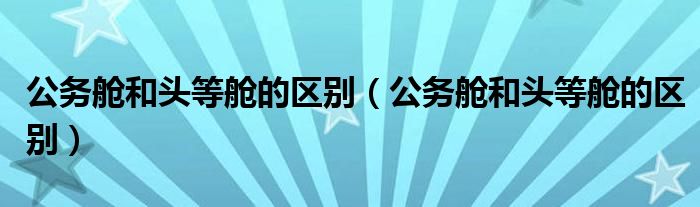 公务舱和头等舱的区别(公务舱和头等舱的区别)