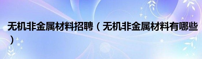 无机非金属材料招聘(无机非金属材料有哪些)