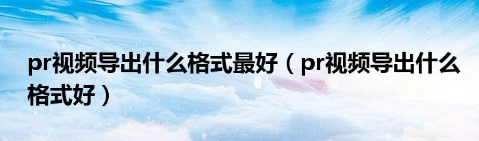 pr视频导出什么格式最好(pr视频导出什么格式好)