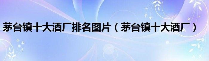 茅台镇十大酒厂排名图片(茅台镇十大酒厂)