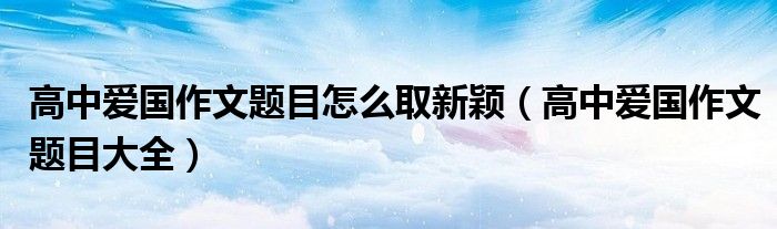 高中爱国作文题目怎么取新颖(高中爱国作文题目大全)