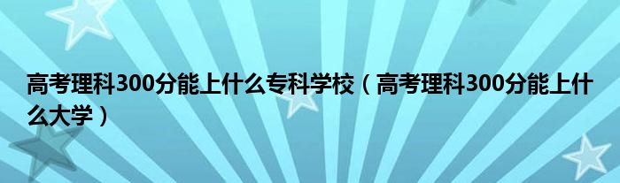高考理科300分能上什么专科学校(高考理科300分能上什么大学)