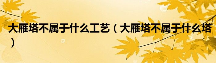 大雁塔不属于什么工艺(大雁塔不属于什么塔)