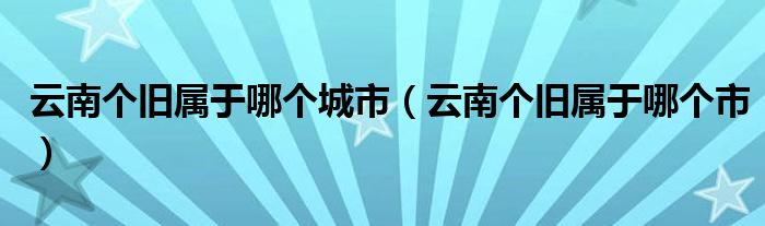 云南个旧属于哪个城市(云南个旧属于哪个市)