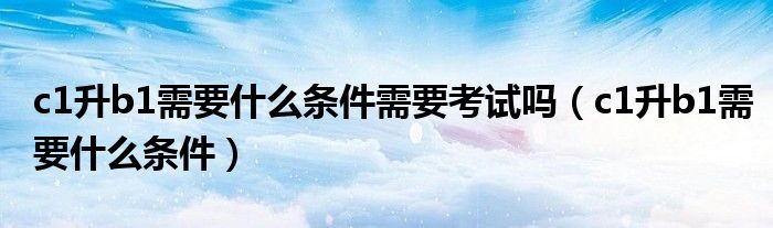 c1升b1需要什么条件需要考试吗(c1升b1需要什么条件)