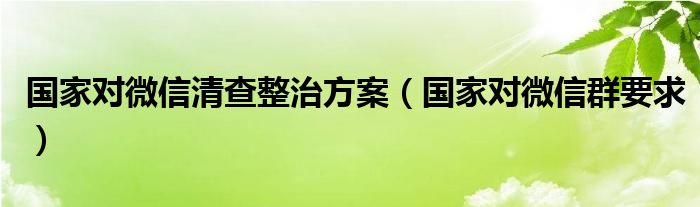 国家对微信清查整治方案(国家对微信群要求)