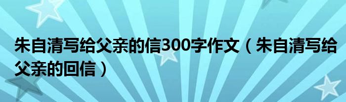 朱自清写给父亲的信300字作文(朱自清写给父亲的回信)