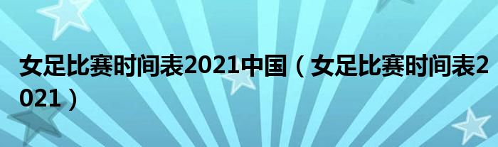 女足比赛时间表2021中国(女足比赛时间表2021)