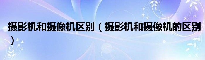 摄影机和摄像机区别(摄影机和摄像机的区别)