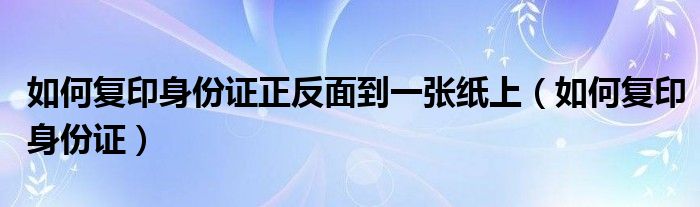 如何复印身份证正反面到一张纸上(如何复印身份证)