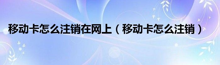 移动卡怎么注销在网上(移动卡怎么注销)