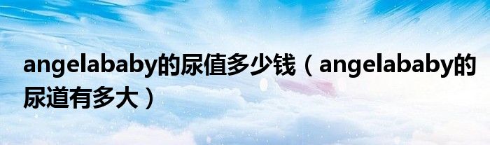 angelababy的尿值多少钱(angelababy的尿道有多大)