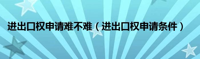 进出口权申请难不难(进出口权申请条件)