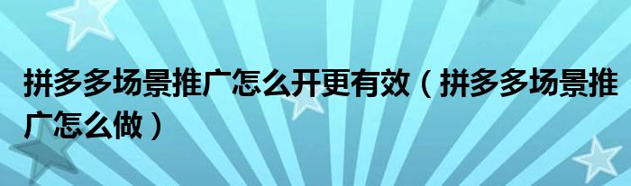 拼多多场景推广怎么开更有效(拼多多场景推广怎么做)