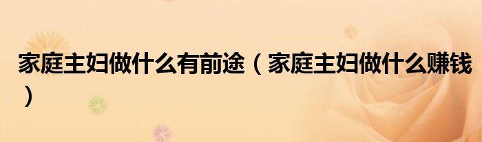 家庭主妇做什么有前途(家庭主妇做什么赚钱)