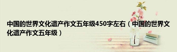 中国的世界文化遗产作文五年级450字左右(中国的世界文化遗产作文五年级)