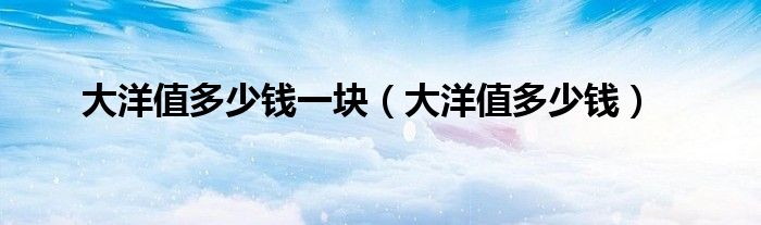 大洋值多少钱一块(大洋值多少钱)