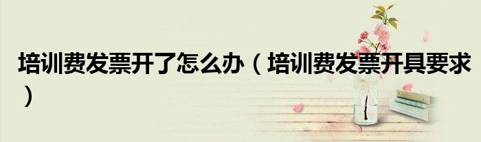 培训费发票开了怎么办(培训费发票开具要求)