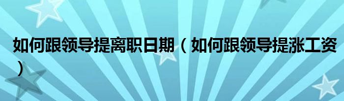 如何跟领导提离职日期(如何跟领导提涨工资)