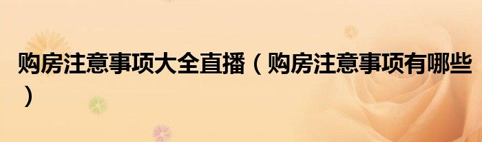 购房注意事项大全直播(购房注意事项有哪些)