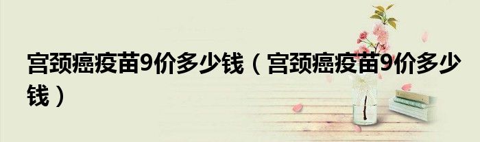 宫颈癌疫苗9价多少钱(宫颈癌疫苗9价多少钱)