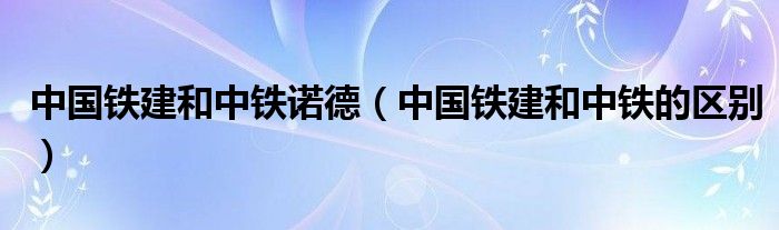 中国铁建和中铁诺德(中国铁建和中铁的区别)