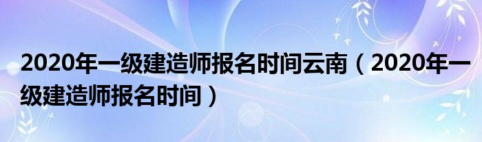 2020年一级建造师报名时间云南(2020年一级建造师报名时间)
